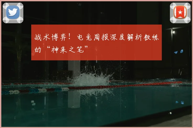 战术博弈！电竞周报深度解析教练的“神来之笔”