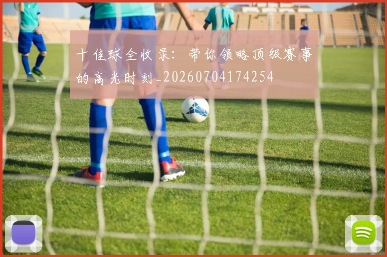 十佳球全收录：带你领略顶级赛事的高光时刻_20260704174254
