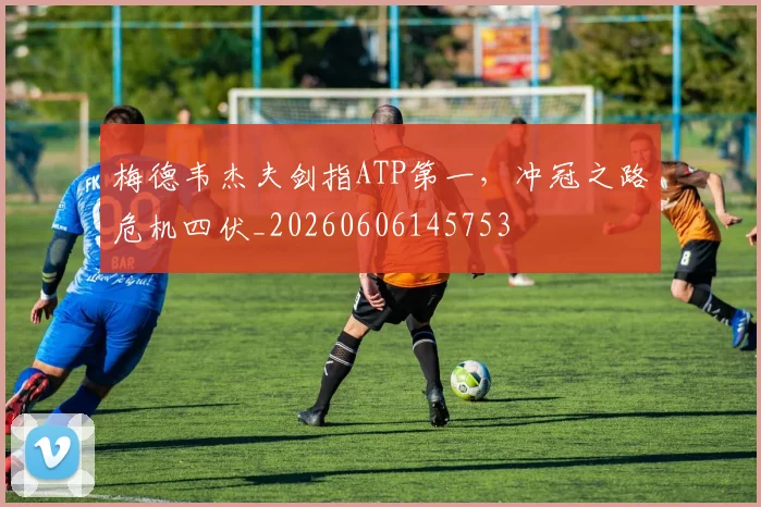 梅德韦杰夫剑指ATP第一，冲冠之路危机四伏_20260606145753