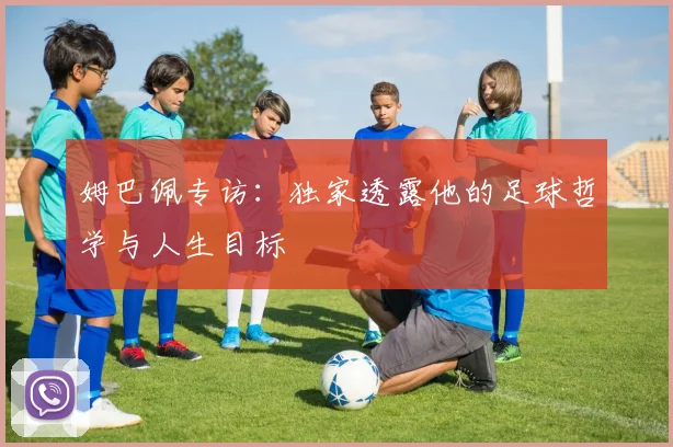 姆巴佩专访：独家透露他的足球哲学与人生目标