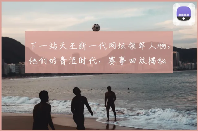 下一站天王新一代网坛领军人物，他们的青涩时代，赛事回放揭秘