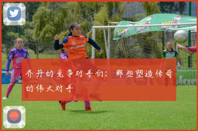 乔丹的竞争对手们：那些塑造传奇的伟大对手