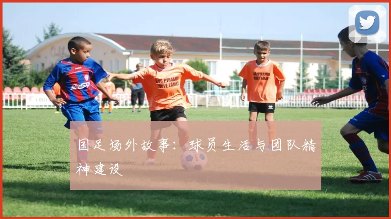 国足场外故事：球员生活与团队精神建设