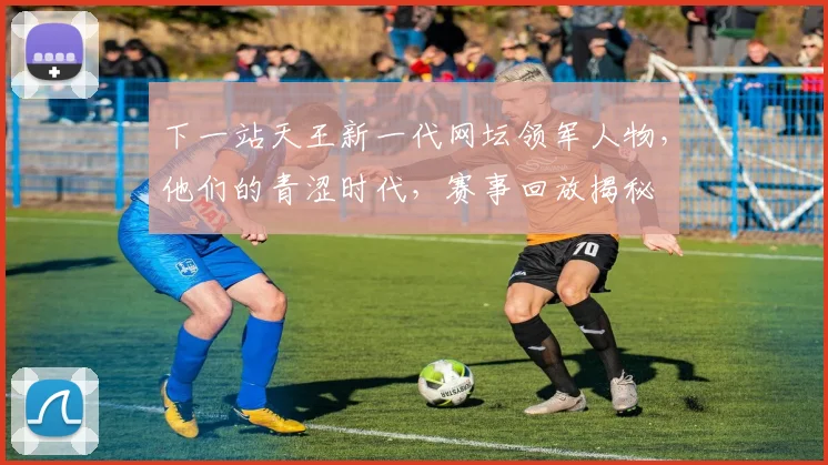 下一站天王新一代网坛领军人物，他们的青涩时代，赛事回放揭秘