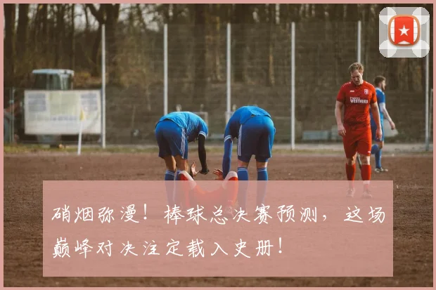 硝烟弥漫！棒球总决赛预测，这场巅峰对决注定载入史册！