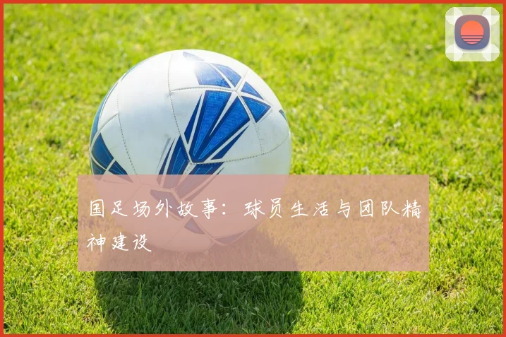 国足场外故事：球员生活与团队精神建设