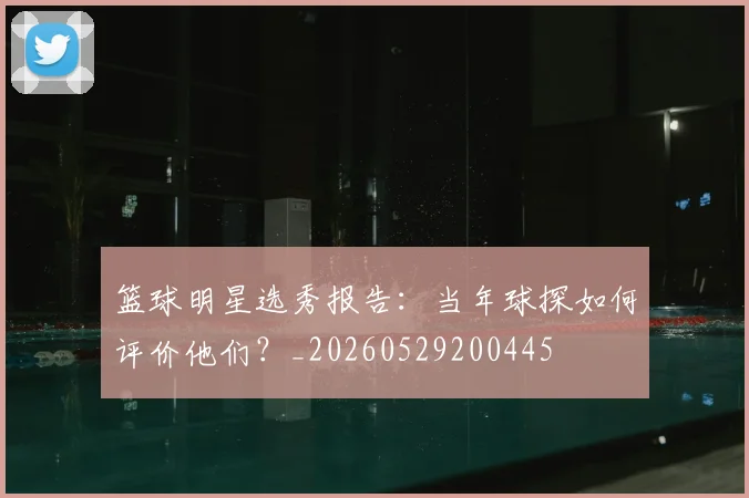 篮球明星选秀报告:当年球探如何评价他们?_20260529200445