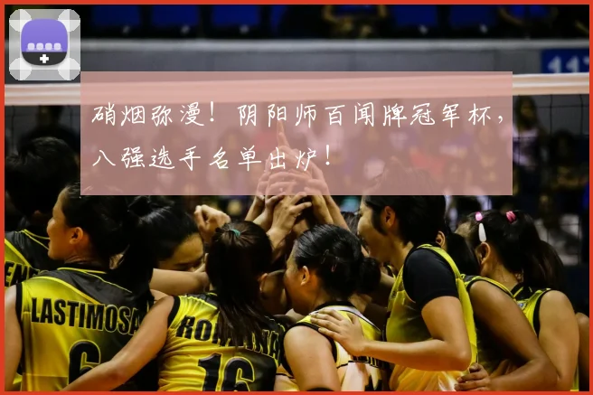硝烟弥漫！阴阳师百闻牌冠军杯，八强选手名单出炉！