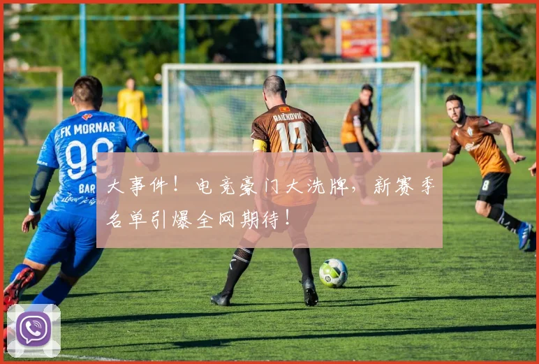 大事件！电竞豪门大洗牌，新赛季名单引爆全网期待！