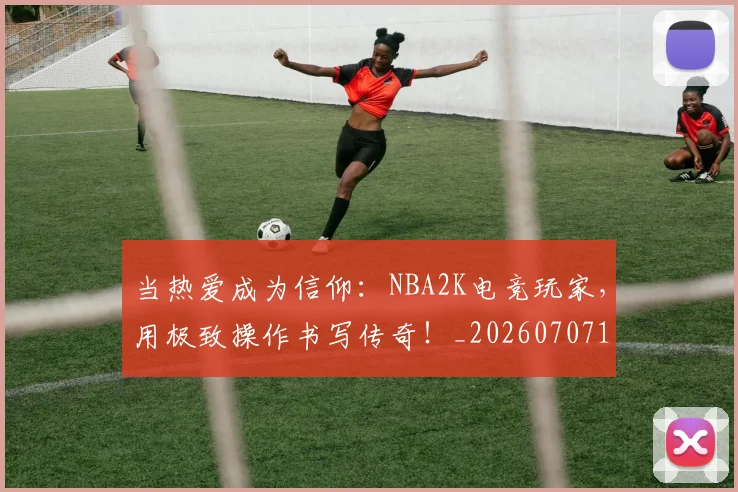 当热爱成为信仰：NBA2K电竞玩家，用极致操作书写传奇！_20260707152612