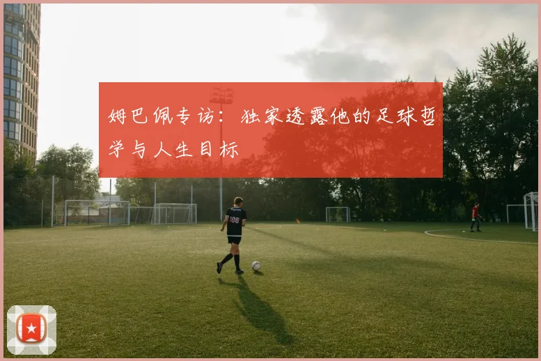 姆巴佩专访：独家透露他的足球哲学与人生目标