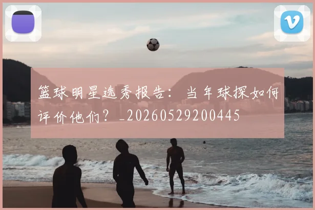 篮球明星选秀报告：当年球探如何评价他们？_20260529200445